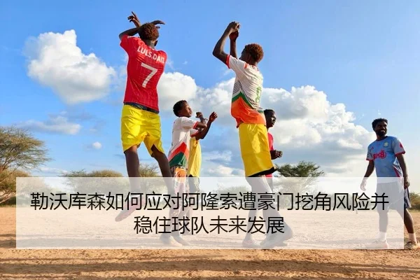 勒沃库森如何应对阿隆索遭豪门挖角风险并稳住球队未来发展