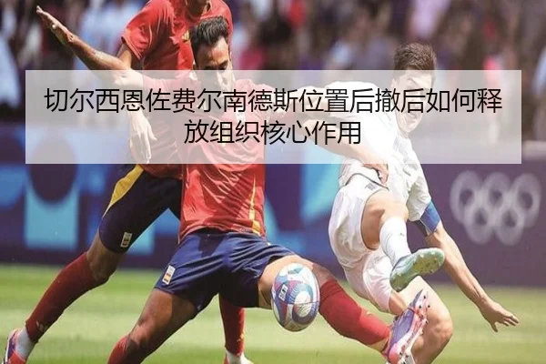 切尔西恩佐费尔南德斯位置后撤后如何释放组织核心作用