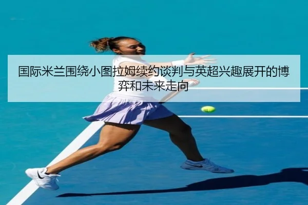 国际米兰围绕小图拉姆续约谈判与英超兴趣展开的博弈和未来走向