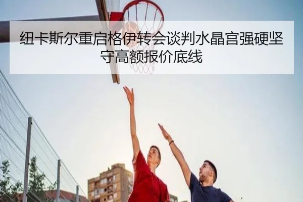 纽卡斯尔重启格伊转会谈判水晶宫强硬坚守高额报价底线
